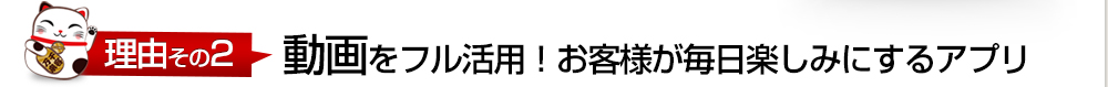 理由その2 動画をフル活用！お客様が毎日楽しみにするアプリ