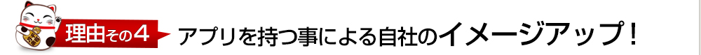 理由その4 アプリを持つ事による自社のイメージアップ！